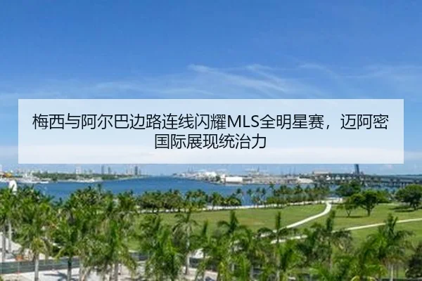 梅西与阿尔巴边路连线闪耀MLS全明星赛，迈阿密国际展现统治力