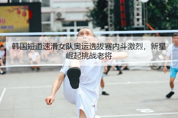 韩国短道速滑女队奥运选拔赛内斗激烈，新星崛起挑战老将