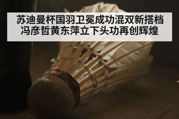 苏迪曼杯国羽卫冕成功混双新搭档冯彦哲黄东萍立下头功再创辉煌